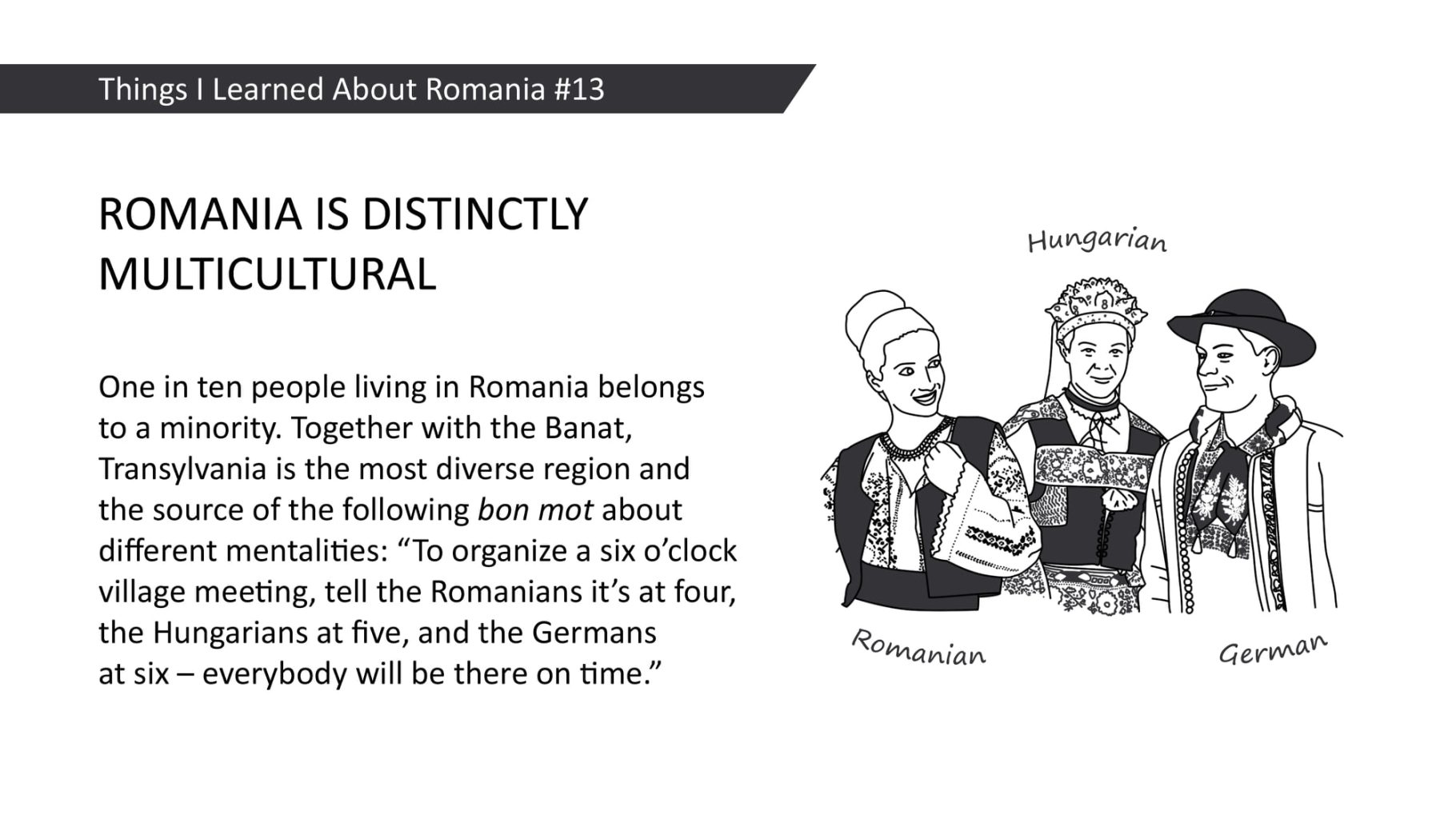 ROMANIA IS DISTINCTLY MULTICULTURAL: One in ten people living in Romania belongs to a minority. Together with the Banat, Transylvania is the most diverse region and the source of the following bon mot about different mentalities: "To organize a six o'clock village meeting, tell the Romanians it's at four, the Hungarians at five, and the Germans at six - everybody will be there on time.