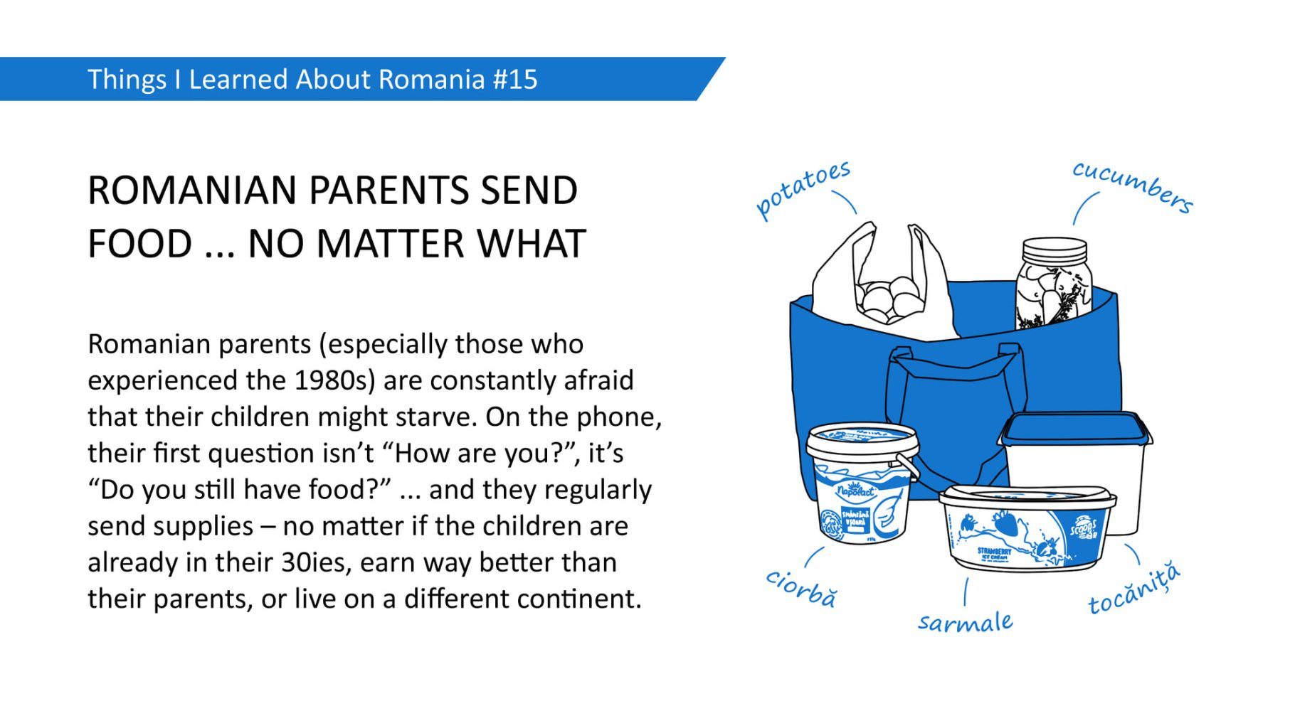 ROMANIAN PARENTS SEND FOOD ... NO MATTER WHAT: Romanian parents (especially those who experienced the 1980s) are constantly afraid that their children might starve. On the phone, their first question isn't "How are you?", it's "Do you still have food?" .. and they regularly send supplies - no matter if the children are already in their 30ies, earn way better than their parents, or live on a different continent.