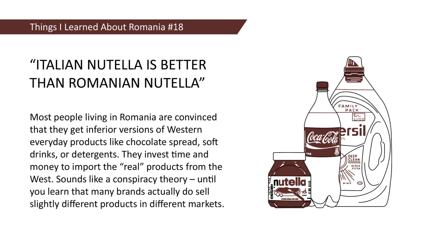 "ITALIAN NUTELLA IS BETTER THAN ROMANIAN NUTELLA" Most people living in Romania are convinced that they get inferior versions of Western everyday products like chocolate spread, soft drinks, or detergents. They invest time and money to import the "real" products from the West. Sounds like a conspiracy theory - until you learn that many brands actually do sell slightly different products in different markets.