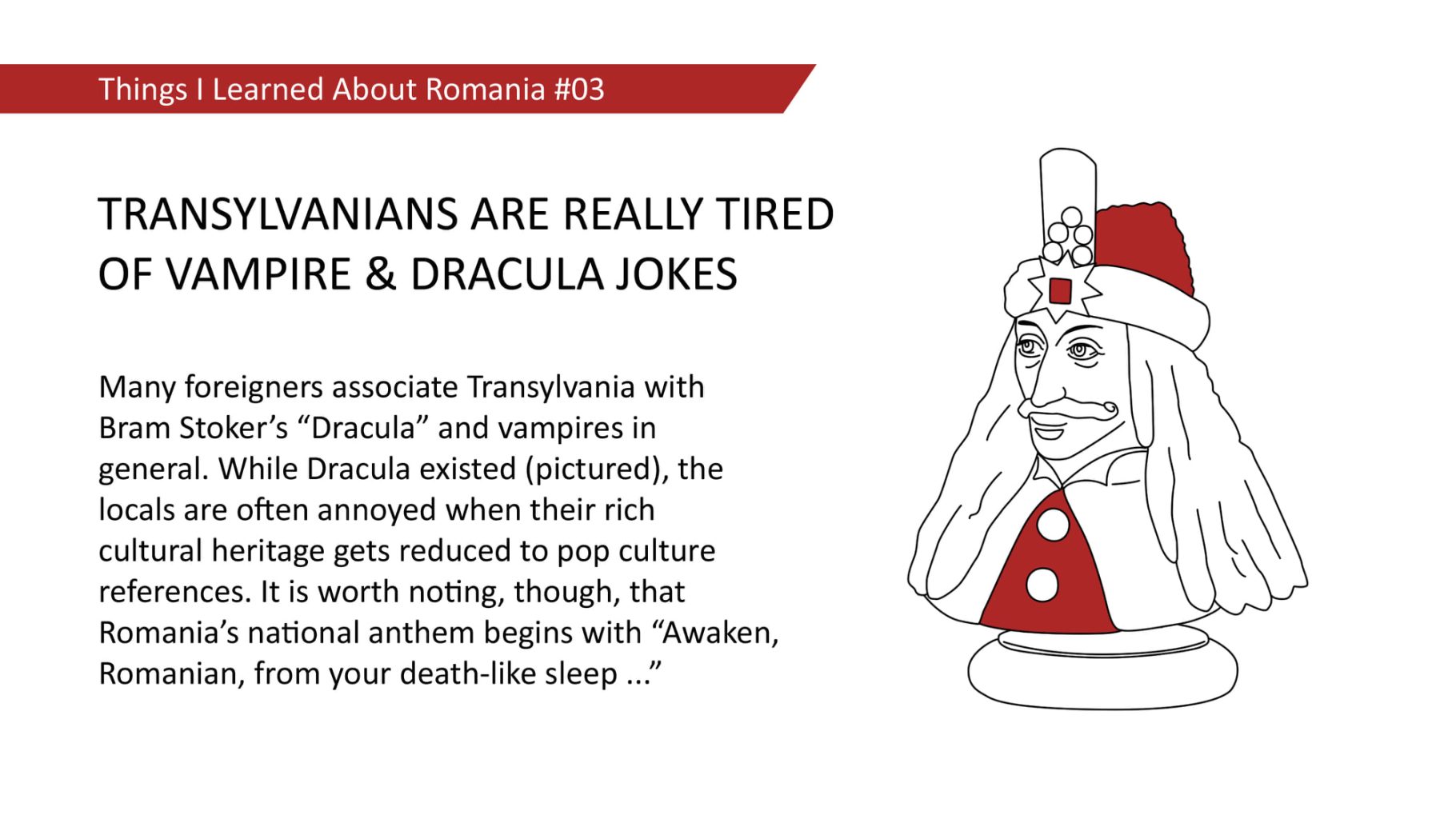 Many foreigners associate Transylvania with Bram Stoker's "Dracula" and vampires in general. While Dracula existed (pictured), the locals are often annoyed when their rich cultural heritage gets reduced to pop culture references. It is worth noting, though, that Romania's national anthem begins with "Awaken, Romanian, from your death-like sleep ..."