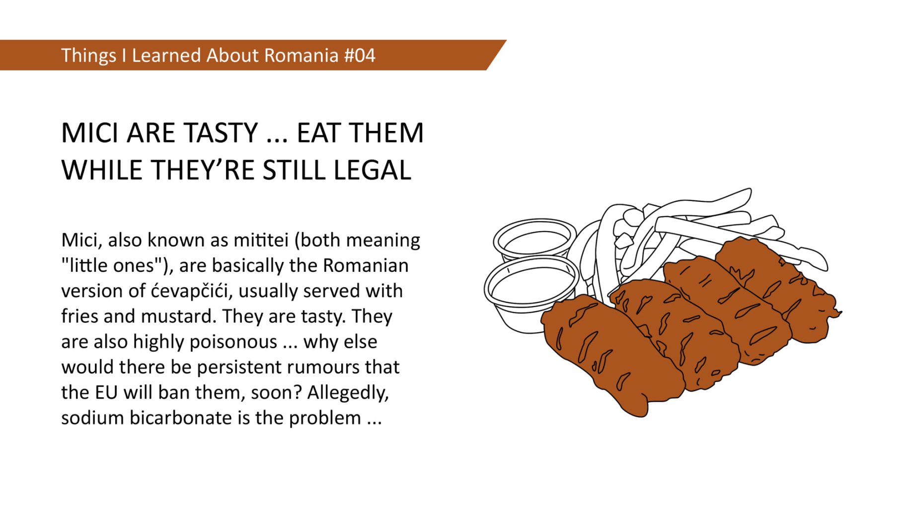 Mici, also known as mititei (both meaning "little ones"), are basically the Romanian version of cevapcici, usually served with fries and mustard. They are tasty. They are also highly poisonous ... why else would there be persistent rumours that the EU will ban them, soon? Allegedly, sodium bicarbonate is the problem ...