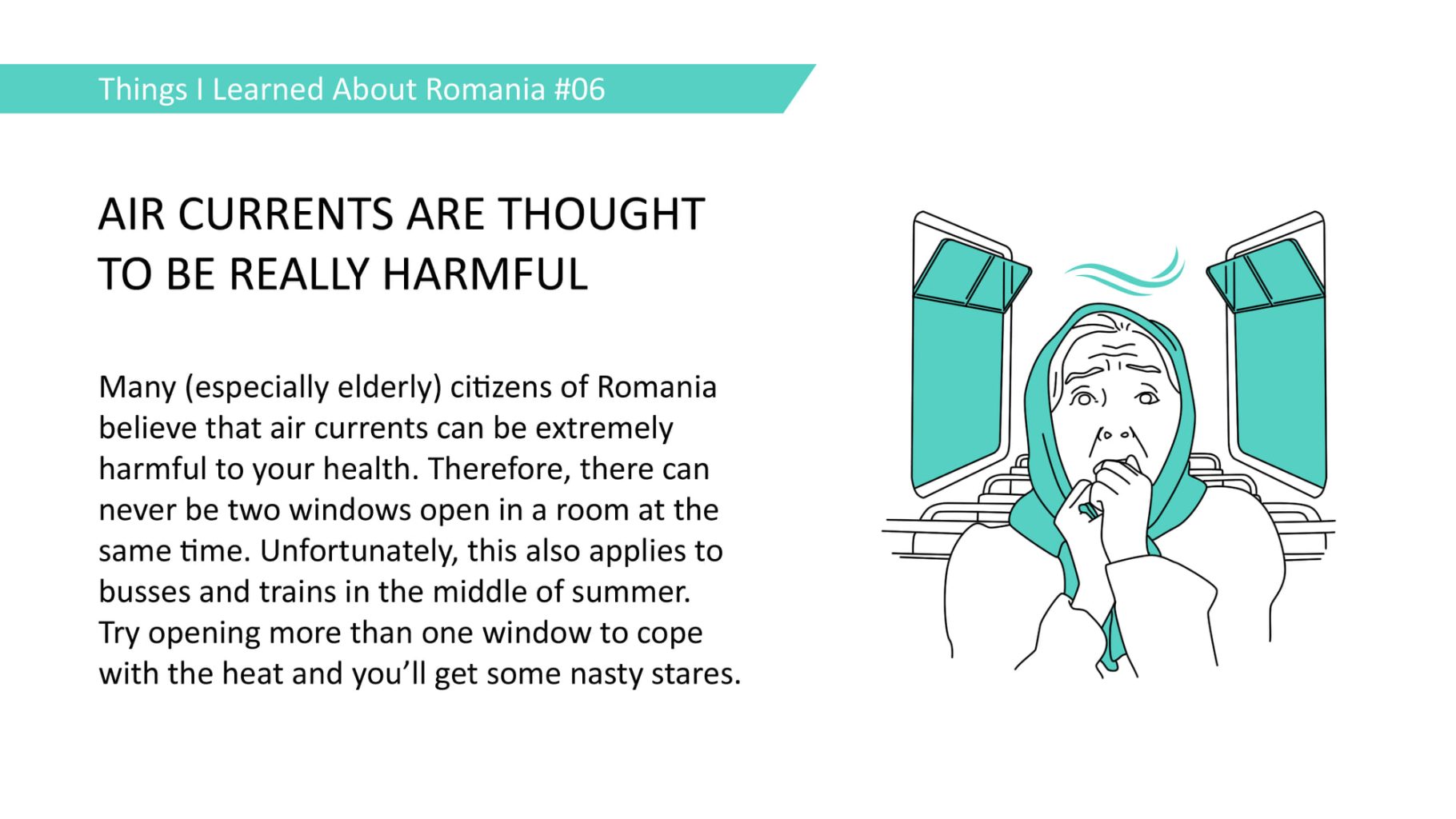 Many (especially elderly) citizens of Romania believe that air currents can be extremely harmful to your health. Therefore, there can never be two windows open in a room at the same time. Unfortunately, this also applies to busses and trains in the middle of summer. Try opening more than one window to cope with the heat and you'll get some nasty stares.