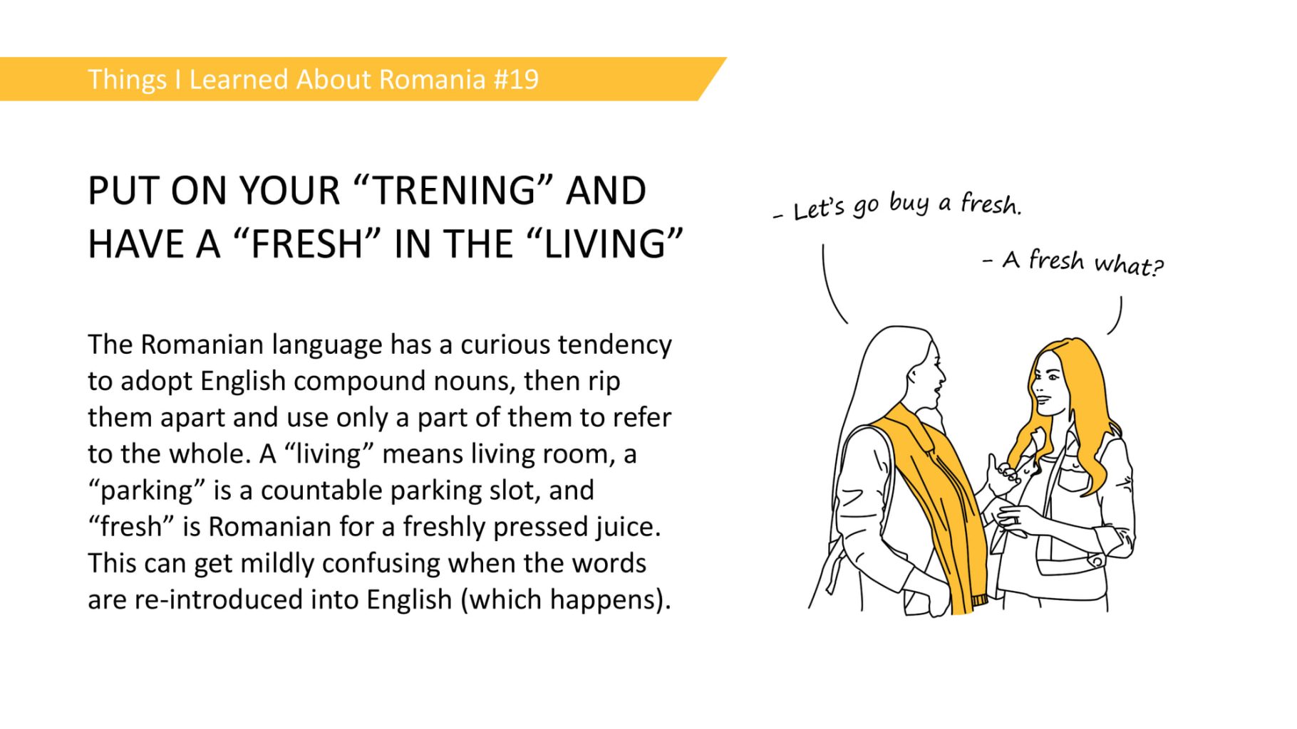 PUT ON YOUR "TRENING" AND HAVE A "FRESH" IN THE "LIVING" - The Romanian language has a curious tendency to adopt English compound nouns, then rip them apart and use only a part of them to refer to the whole. A "living" means living room, a "parking" is a countable parking slot, and "fresh" is Romanian for a freshly pressed juice. This can get mildly confusing when the words are re-introduced into English (which happens).