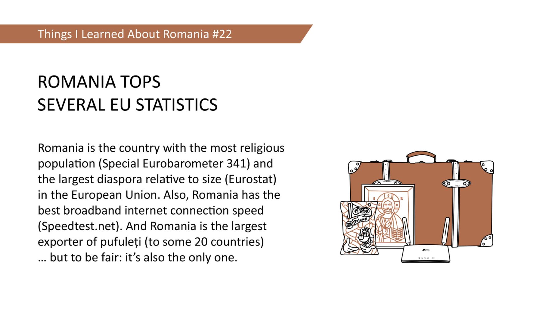 ROMANIA TOPS SEVERAL EU STATISTICS - Romania is the country with the most religious population (Special Eurobarometer 341) and the largest diaspora relative to size (Eurostat) in the European Union. Also, Romania has the best broadband internet connection speed (Speedtest.net). And Romania is the largest exporter of pufuleti (to some 20 countries) ... but to be fair: it's also the only one.