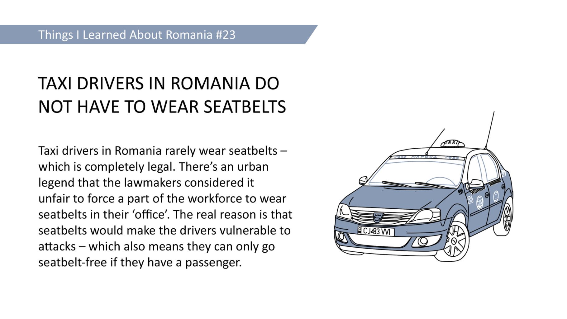 TAXI DRIVERS IN ROMANIA DO NOT HAVE TO WEAR SEATBELTS - Taxi drivers in Romania rarely wear seatbelts which is completely legal. There's an urban legend that the lawmakers considered it unfair to force a part of the workforce to wear seatbelts in their 'office'. The real reason is that seatbelts would make the drivers vulnerable to attacks - which also means they can only go seatbelt-free if they have a passenger.