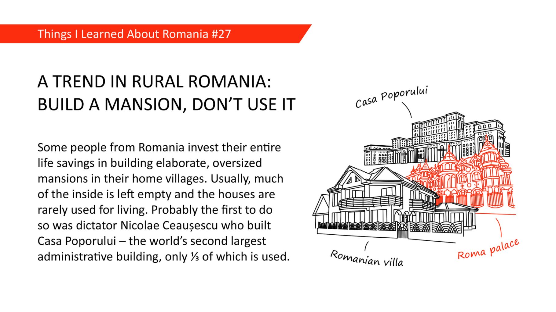 A TREND IN RURAL ROMANIA: BUILD A MANSION, DON'T USE IT - Some people from Romania invest their entire life savings in building elaborate, oversized mansions in their home villages. Usually, much of the inside is left empty and the houses are rarely used for living. Probably the first to do so was dictator Nicola Ceausescu who built Casa Poporului - the world's second largest administrative building, only ⅓ of which is used.