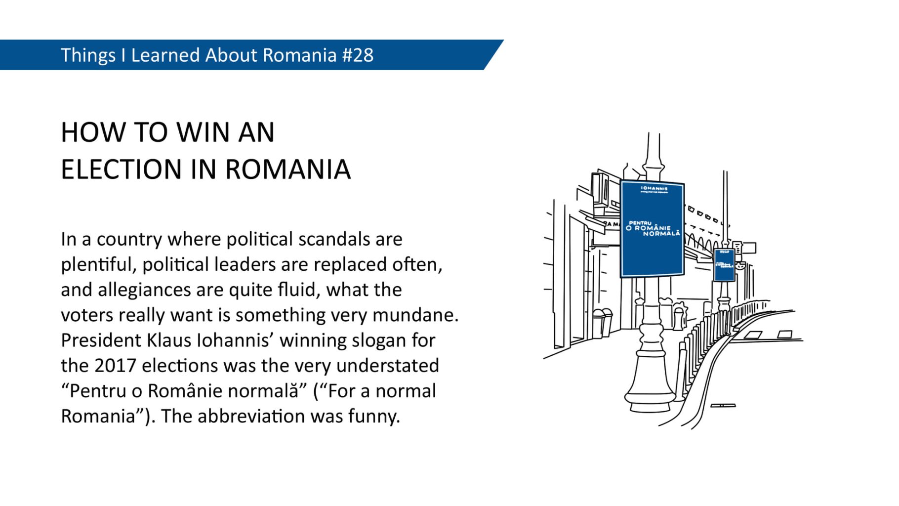 HOW TO WIN AN ELECTION IN ROMANIA - In a country where political scandals are plentiful, political leaders are replaced often, and allegiances are quite fluid, what the voters really want is something very mundane. President Klaus lohannis' winning slogan for the 2017 elections was the very understated "Pentru o Românie normalà" ("For a normal Romania"). The abbreviation was funny.