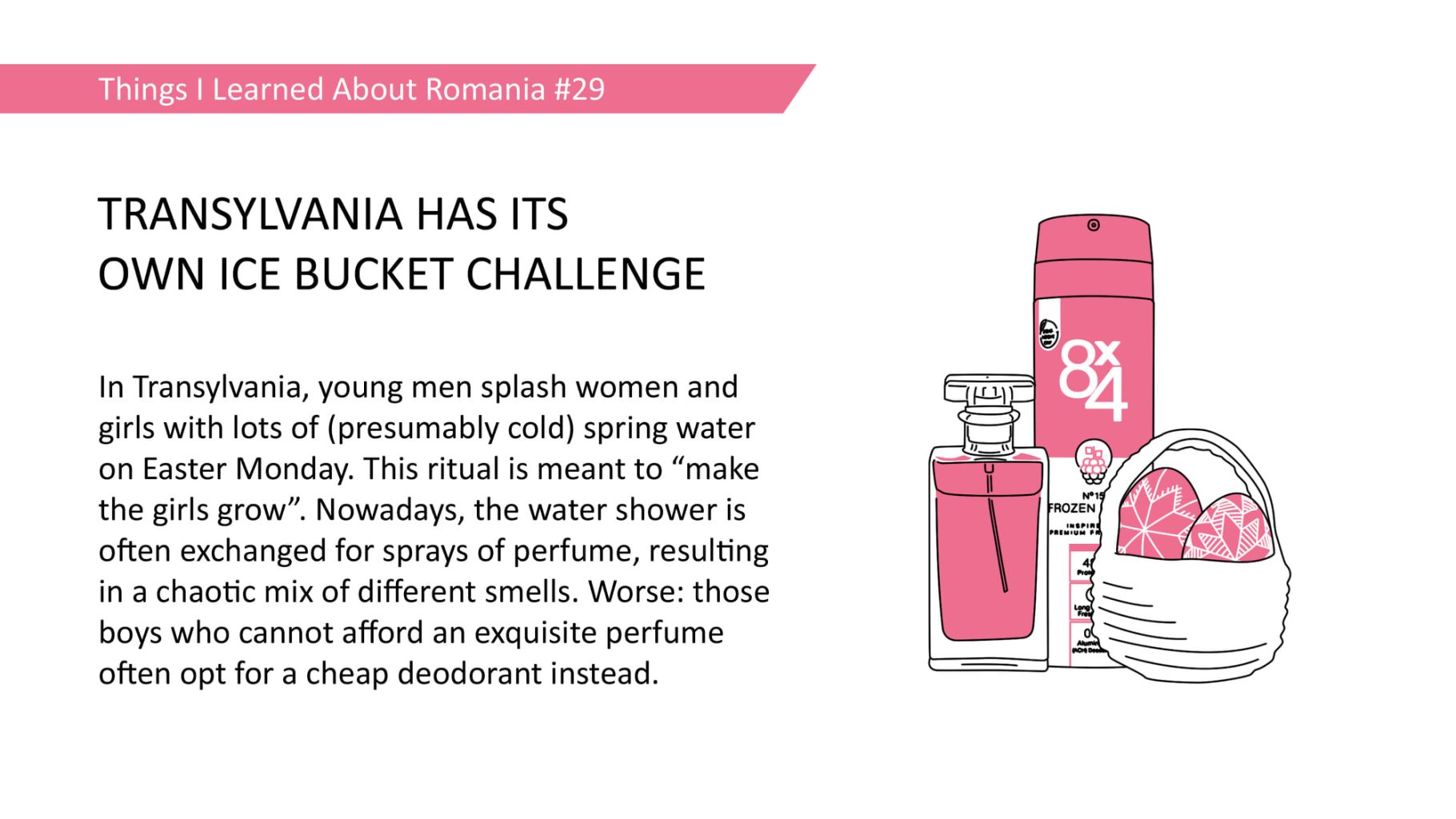 TRANSYLVANIA HAS ITS OWN ICE BUCKET CHALLENGE - In Transylvania, young men splash women and girls with lots of (presumably cold) spring water on Easter Monday. This ritual is meant to "make the girls grow". Nowadays, the water shower is often exchanged for sprays of perfume, resulting in a chaotic mix of different smells. Worse: those boys who cannot afford an exquisite perfume often opt for a cheap deodorant instead.