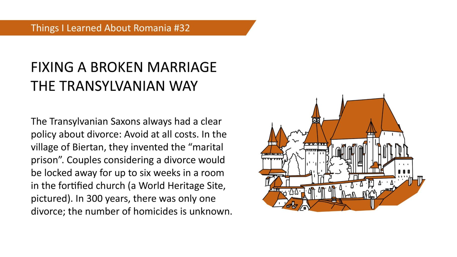 FIXING A BROKEN MARRIAGE THE TRANSYLVANIAN WAY - The Transylvanian Saxons always had a clear policy about divorce: Avoid at all costs. In the village of Biertan, they invented the "marital prison". Couples considering a divorce would be locked away for up to six weeks in a room in the fortified church (a World Heritage Site, pictured). In 300 years, there was only one divorce; the number of homicides is unknown.