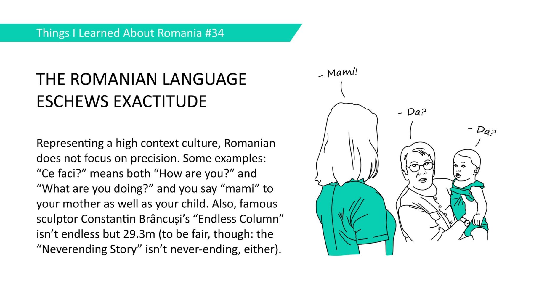 THE ROMANIAN LANGUAGE ESCHEWS EXACTITUDE - Representing a high context culture, Romanian does not focus on precision. Some examples: "Ce faci?" means both "How are you?" and "What are you doing?" and you say "mami" to your mother as well as your child. Also, famous sculptor Constantin Brâncusi's "Endless Column' isn't endless but 29.3m (to be fair, though: the "Neverending Story" isn't never-ending, either).