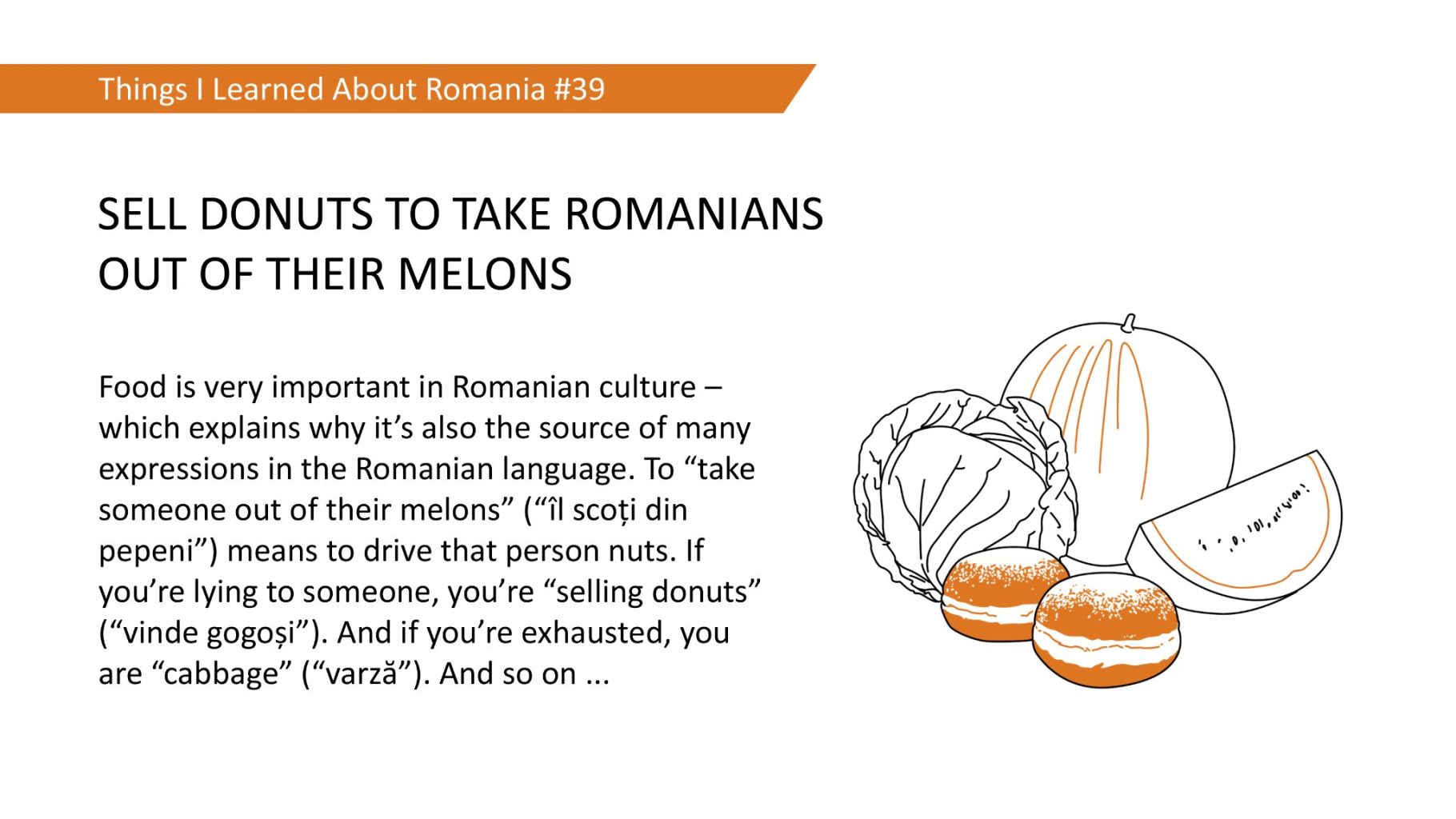 SELL DONUTS TO TAKE ROMANIANS OUT OF THEIR MELONS - Food is very important in Romanian culture which explains why it's also the source of many expressions in the Romanian language. To "take someone out of their melons" ("1l scoti din pepeni") means to drive that person nuts. If you're lying to someone, you're "selling donuts" ("vinde gogosi"). And if you're exhausted, you are "cabbage" ("varzä"). And so on ...