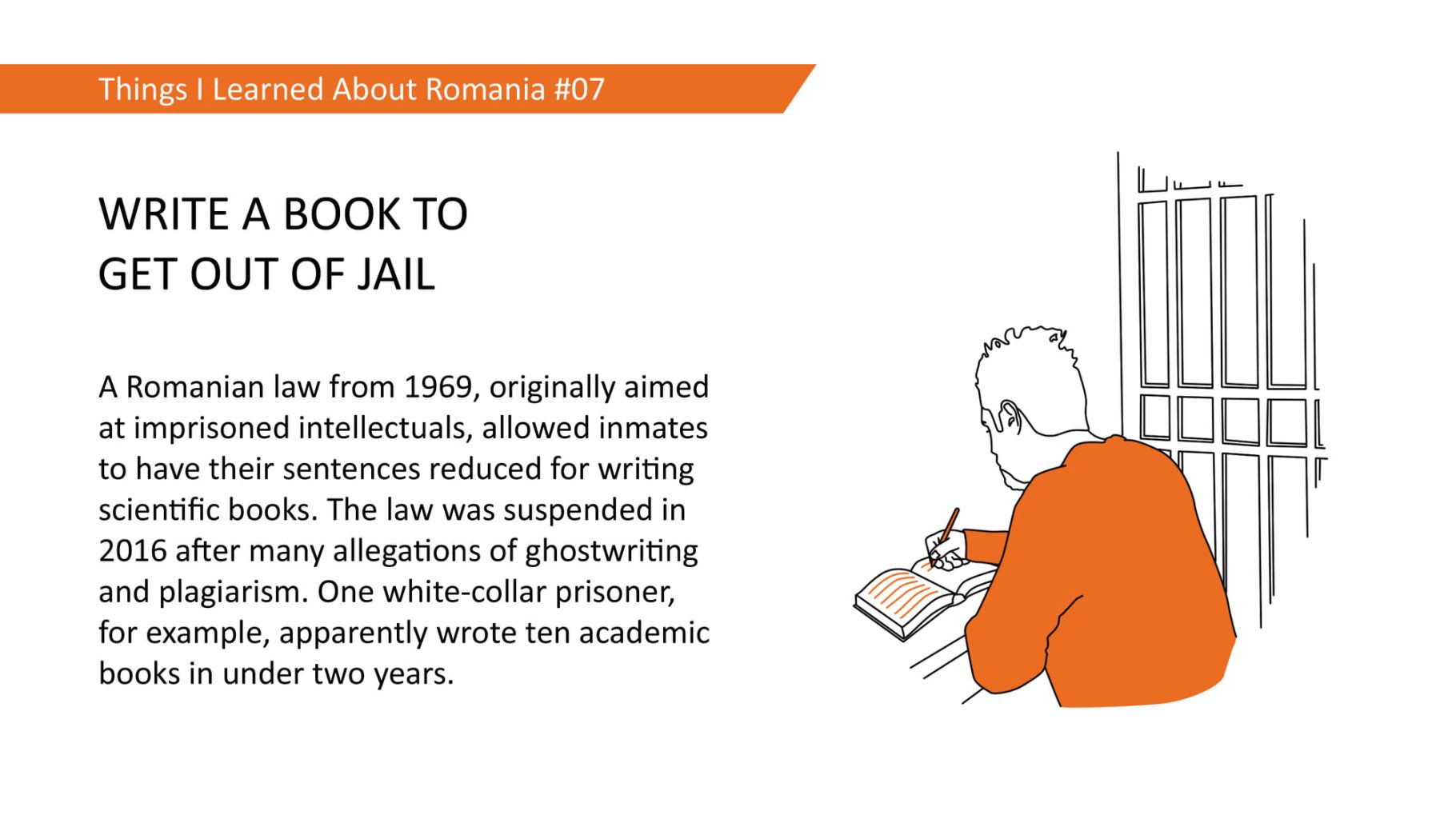 WRITE A BOOK TO GET OUT OF JAIL: A Romanian law from 1969, originally aimed at imprisoned intellectuals, allowed inmates to have their sentences reduced for writing scientific books. The law was suspended in 2016 after many allegations of ghostwriting and plagiarism. One white-collar prisoner, for example, apparently wrote ten academic books in under two years.
